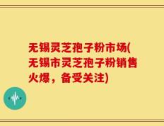 无锡灵芝孢子粉市场(无锡市灵芝孢子粉销售火爆，备受关注)