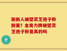 新新人破壁灵芝孢子粉胶囊？金奥力牌破壁灵芝孢子粉是真的吗