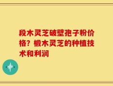 段木灵芝破壁孢子粉价格？椴木灵芝的种植技术和利润