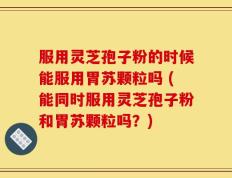 服用灵芝孢子粉的时候能服用胃苏颗粒吗 (能同时服用灵芝孢子粉和胃苏颗粒吗？)