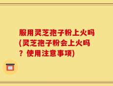 服用灵芝孢子粉上火吗(灵芝孢子粉会上火吗？使用注意事项)
