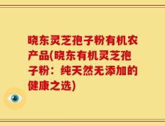 晓东灵芝孢子粉有机农产品(晓东有机灵芝孢子粉：纯天然无添加的健康之选)