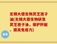 无锡大德生物灵芝孢子油(无锡大德生物研发灵芝孢子油，保护肝脏、提高免疫力)