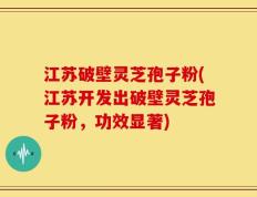 江苏破壁灵芝孢子粉(江苏开发出破壁灵芝孢子粉，功效显著)