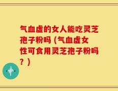 气血虚的女人能吃灵芝孢子粉吗 (气血虚女性可食用灵芝孢子粉吗？)