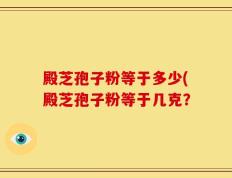 殿芝孢子粉等于多少(殿芝孢子粉等于几克？