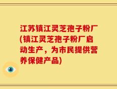 江苏镇江灵芝孢子粉厂(镇江灵芝孢子粉厂启动生产，为市民提供营养保健产品)