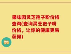 果味园灵芝孢子粉价格查询(查询灵芝孢子粉价格，让你的健康更易获得)