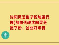 沈阳灵芝孢子粉加盟代理(加盟代理沈阳灵芝孢子粉，创业好项目