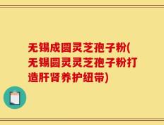 无锡成圆灵芝孢子粉(无锡圆灵灵芝孢子粉打造肝肾养护纽带)