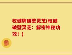 权健牌破壁灵芝(权健破壁灵芝：解密神秘功效！)