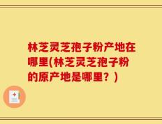 林芝灵芝孢子粉产地在哪里(林芝灵芝孢子粉的原产地是哪里？)