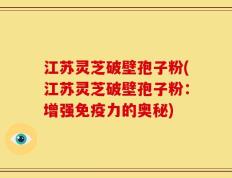 江苏灵芝破壁孢子粉(江苏灵芝破壁孢子粉：增强免疫力的奥秘)