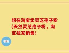 想在淘宝卖灵芝孢子粉(天然灵芝孢子粉，淘宝独家销售！