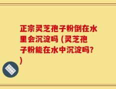 正宗灵芝孢子粉倒在水里会沉淀吗 (灵芝孢子粉能在水中沉淀吗？)