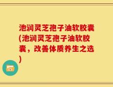 池润灵芝孢子油软胶囊(池润灵芝孢子油软胶囊，改善体质养生之选)