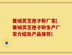 晋城灵芝孢子粉厂家(晋城灵芝孢子粉生产厂家介绍及产品推荐)