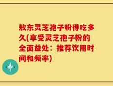 敖东灵芝孢子粉得吃多久(享受灵芝孢子粉的全面益处：推荐饮用时间和频率)