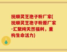 抚顺灵芝孢子粉厂家(抚顺灵芝孢子粉原厂家-汇聚纯天然福利，重构生命活力)