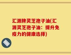 汇源牌灵芝孢子油(汇源灵芝孢子油：提升免疫力的健康选择)