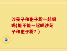 沙苑子和孢子粉一起喝吗(能不能一起喝沙苑子和孢子粉？)