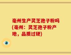 毫州生产灵芝孢子粉吗(毫州：灵芝孢子粉产地，品质过硬)