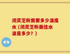 沏灵芝粉需要多少温度水 (沏灵芝粉最佳水温是多少？)