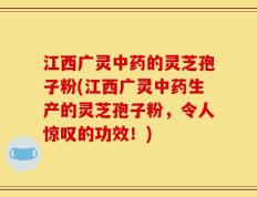 江西广灵中药的灵芝孢子粉(江西广灵中药生产的灵芝孢子粉，令人惊叹的功效！)