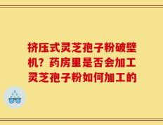 挤压式灵芝孢子粉破壁机？药房里是否会加工灵芝孢子粉如何加工的