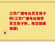 江苏广播电台灵芝孢子粉(江苏广播电台推荐灵芝孢子粉，助您健康保健)