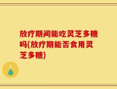 放疗期间能吃灵芝多糖吗(放疗期能否食用灵芝多糖)