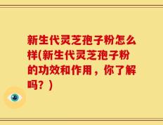 新生代灵芝孢子粉怎么样(新生代灵芝孢子粉的功效和作用，你了解吗？)