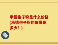 承德孢子粉是什么价格(承德孢子粉的价格是多少？)