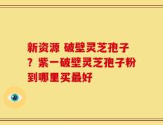 新资源 破壁灵芝孢子？紫一破壁灵芝孢子粉到哪里买最好