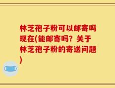 林芝孢子粉可以邮寄吗现在(能邮寄吗？关于林芝孢子粉的寄送问题)
