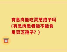 有息肉能吃灵芝孢子吗(有息肉患者能不能食用灵芝孢子？)