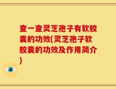 查一查灵芝孢子有软胶囊的功效(灵芝孢子软胶囊的功效及作用简介)