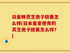 日皇牌灵芝孢子胶囊怎么样(日本皇室使用的灵芝孢子胶囊怎么样？)