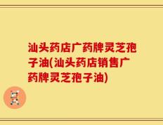 汕头药店广药牌灵芝孢子油(汕头药店销售广药牌灵芝孢子油)