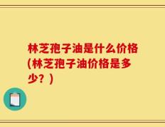 林芝孢子油是什么价格(林芝孢子油价格是多少？)