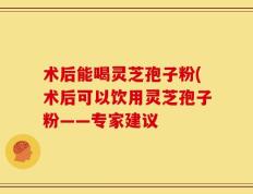 术后能喝灵芝孢子粉(术后可以饮用灵芝孢子粉——专家建议