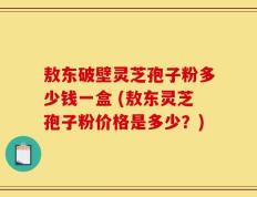 敖东破壁灵芝孢子粉多少钱一盒 (敖东灵芝孢子粉价格是多少？)