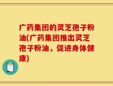 广药集团的灵芝孢子粉油(广药集团推出灵芝孢子粉油，促进身体健康)