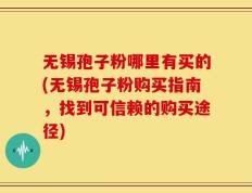 无锡孢子粉哪里有买的(无锡孢子粉购买指南，找到可信赖的购买途径)