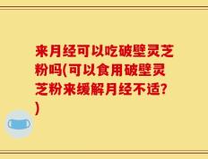 来月经可以吃破壁灵芝粉吗(可以食用破壁灵芝粉来缓解月经不适？)