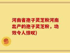 河南省孢子灵芝粉河南出产的孢子灵芝粉，功效令人惊叹)