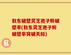敖东破壁灵芝孢子粉破壁率(敖东灵芝孢子粉破壁率突破天际)
