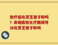 放疗后吃灵芝孢子粉吗？鼻咽癌放化疗期间可以吃灵芝孢子粉吗