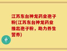 江苏东台神龙药业孢子粉(江苏东台神龙药业推出孢子粉，助力养生营养)