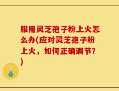 服用灵芝孢子粉上火怎么办(应对灵芝孢子粉上火，如何正确调节？)